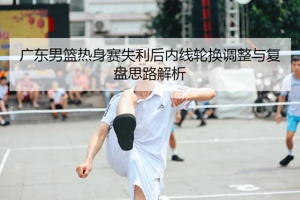 广东男篮热身赛失利后内线轮换调整与复盘思路解析